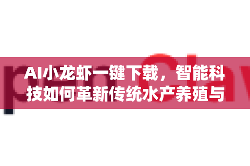 AI小龙虾一键下载，智能科技如何革新传统水产养殖与美食体验