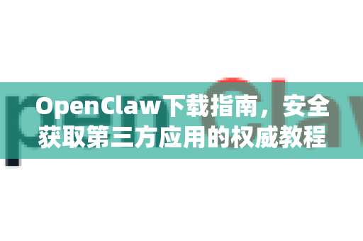 OpenClaw下载指南，安全获取第三方应用的权威教程