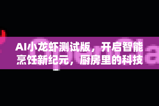 AI小龙虾测试版，开启智能烹饪新纪元，厨房里的科技革命