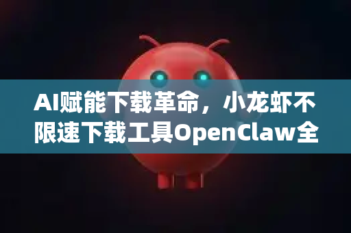 AI赋能下载革命，小龙虾不限速下载工具OpenClaw全面解析