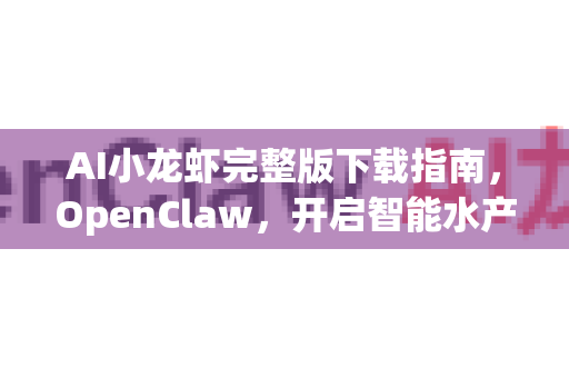 AI小龙虾完整版下载指南，OpenClaw，开启智能水产养殖新纪元