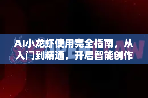 AI小龙虾使用完全指南，从入门到精通，开启智能创作新时代