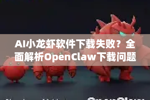 AI小龙虾软件下载失败？全面解析OpenClaw下载问题与终极解决指南