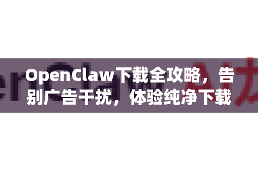 OpenClaw下载全攻略，告别广告干扰，体验纯净下载