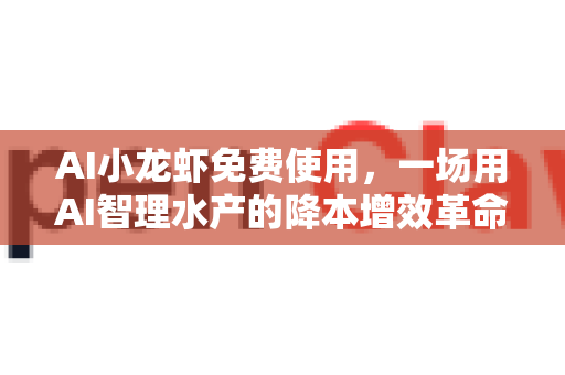 AI小龙虾免费使用，一场用AI智理水产的降本增效革命