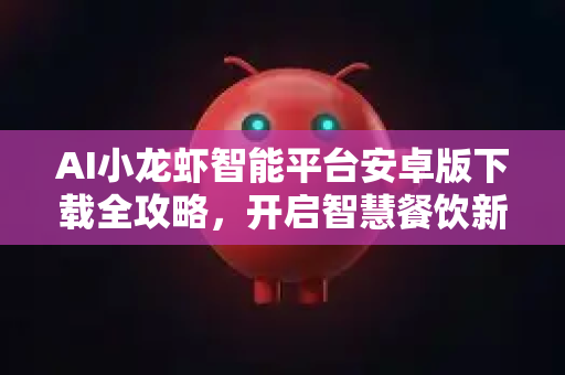 AI小龙虾智能平台安卓版下载全攻略，开启智慧餐饮新纪元