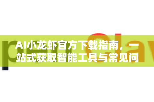AI小龙虾官方下载指南，一站式获取智能工具与常见问题解答