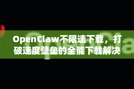 OpenClaw不限速下载，打破速度壁垒的全能下载解决方案深度解析