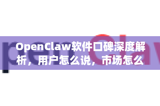OpenClaw软件口碑深度解析，用户怎么说，市场怎么评？