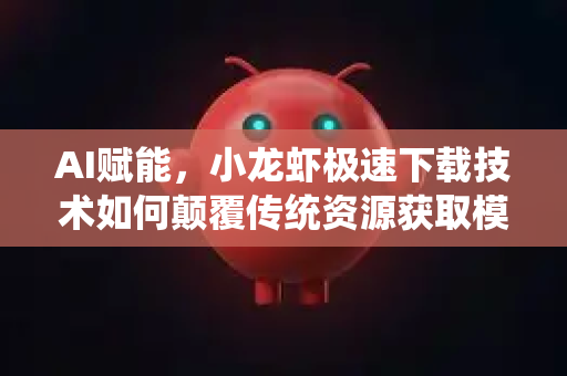 AI赋能，小龙虾极速下载技术如何颠覆传统资源获取模式