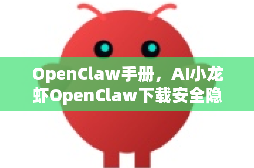 OpenClaw手册，AI小龙虾OpenClaw下载安全隐患排查指南全解析