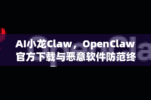 AI小龙Claw，OpenClaw官方下载与恶意软件防范终极指南