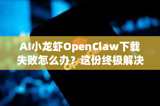 AI小龙虾OpenClaw下载失败怎么办？这份终极解决手册请收好！