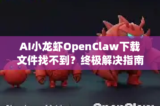 AI小龙虾OpenClaw下载文件找不到？终极解决指南手册