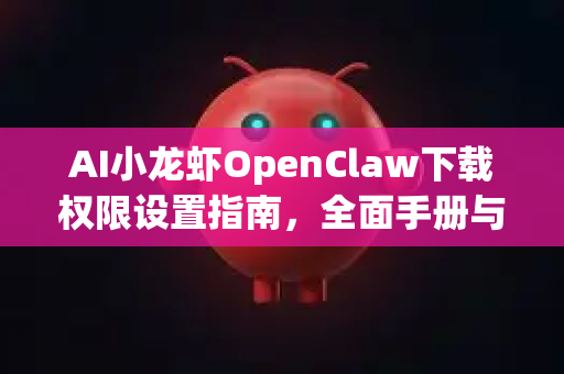 AI小龙虾OpenClaw下载权限设置指南，全面手册与实操详解