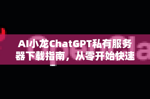 AI小龙ChatGPT私有服务器下载指南，从零开始快速部署