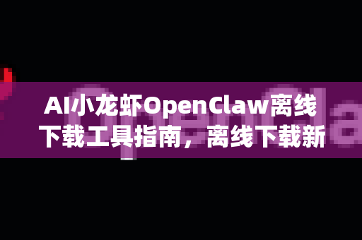 AI小龙虾OpenClaw离线下载工具指南，离线下载新体验