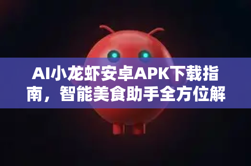 AI小龙虾安卓APK下载指南，智能美食助手全方位解析