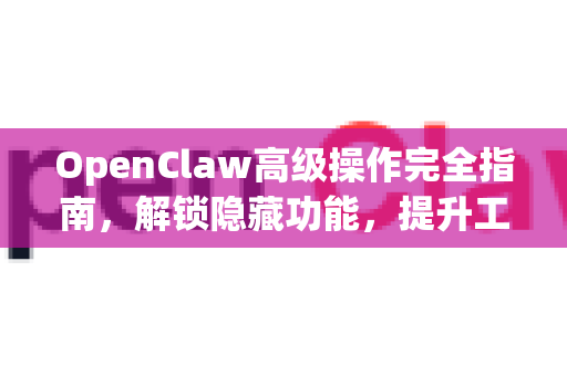 OpenClaw高级操作完全指南，解锁隐藏功能，提升工作效率